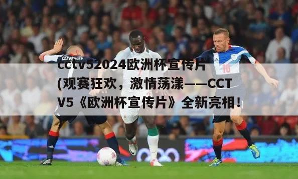 cctv52024欧洲杯宣传片(观赛狂欢，激情荡漾——CCTV5《欧洲杯宣传片》全新亮相！)